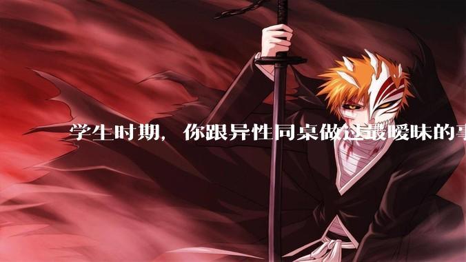 学生时期，你跟异性同桌做过最暧昧的事情是什么？