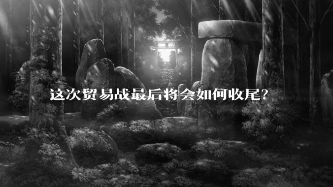 这次贸易战最后将会如何收尾？